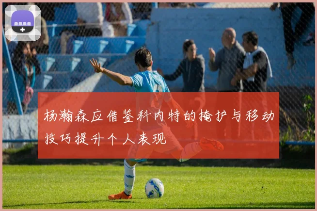 杨瀚森应借鉴科内特的掩护与移动技巧提升个人表现