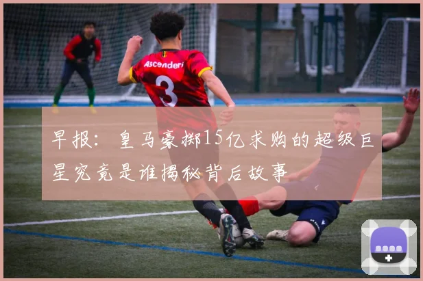 早报：皇马豪掷15亿求购的超级巨星究竟是谁揭秘背后故事