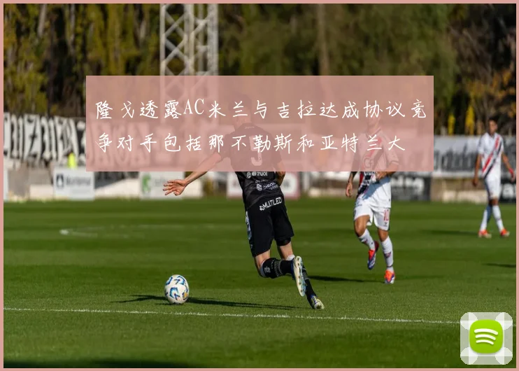 隆戈透露AC米兰与吉拉达成协议竞争对手包括那不勒斯和亚特兰大