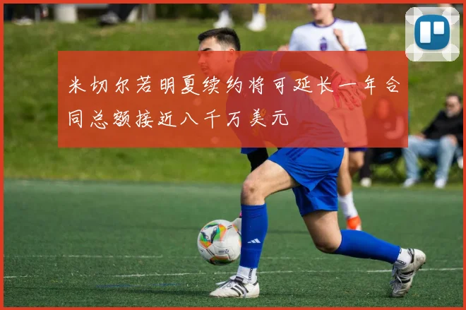 米切尔若明夏续约将可延长一年合同总额接近八千万美元