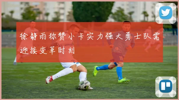 徐静雨称赞小卡实力强大勇士队需迎接变革时刻
