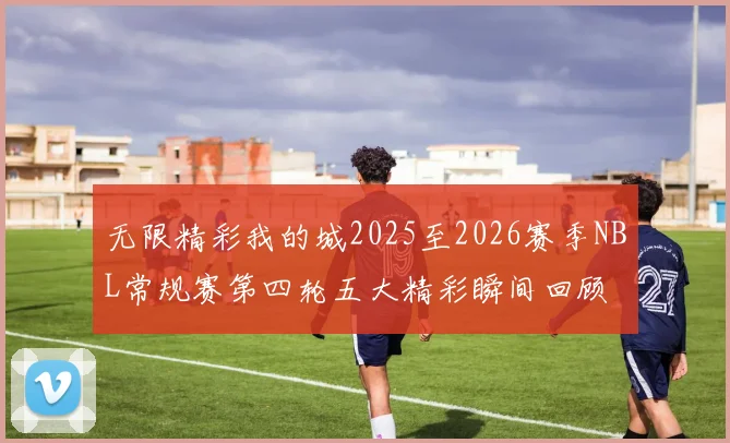 无限精彩我的城2025至2026赛季NBL常规赛第四轮五大精彩瞬间回顾