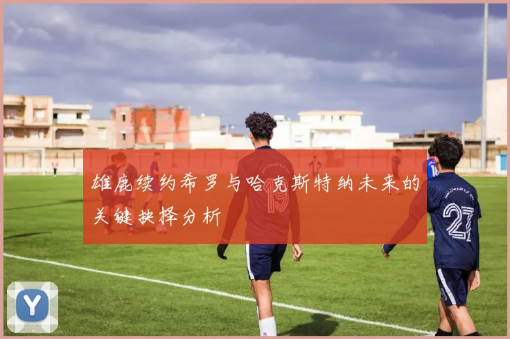 雄鹿续约希罗与哈克斯特纳未来的关键抉择分析