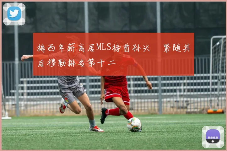 梅西年薪高居MLS榜首孙兴慜紧随其后穆勒排名第十二