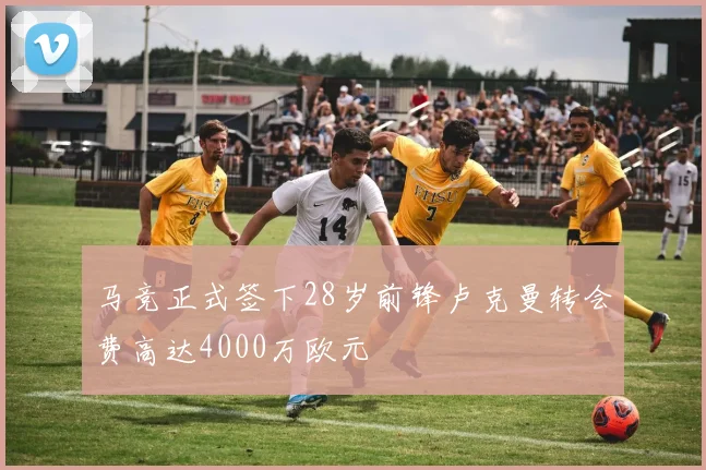 马竞正式签下28岁前锋卢克曼转会费高达4000万欧元