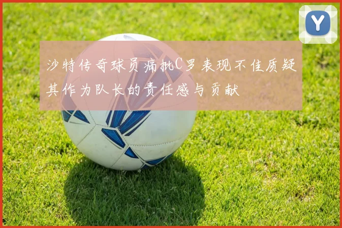 沙特传奇球员痛批C罗表现不佳质疑其作为队长的责任感与贡献