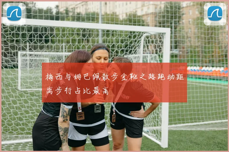 梅西与姆巴佩散步金靴之路跑动距离步行占比最高