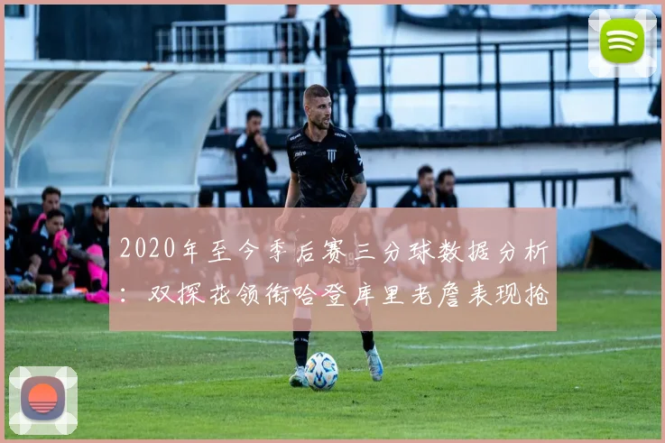 2020年至今季后赛三分球数据分析：双探花领衔哈登库里老詹表现抢眼