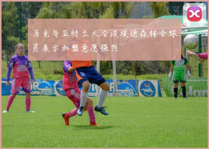 马竞与亚特兰大洽谈埃德森转会球员表示加盟意愿强烈