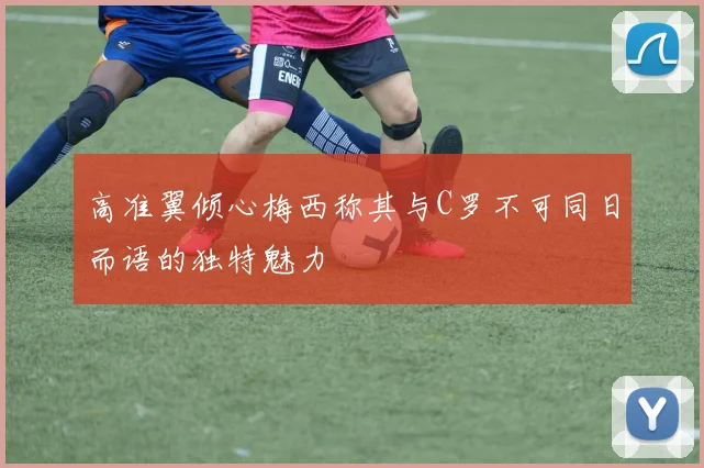 高准翼倾心梅西称其与C罗不可同日而语的独特魅力