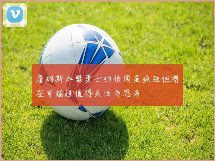 詹姆斯加盟勇士的传闻虽疯狂但潜在可能性值得关注与思考