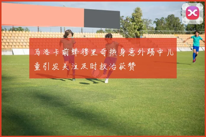 马洛卡前锋穆里奇热身意外踢中儿童引发关注及时救治获赞