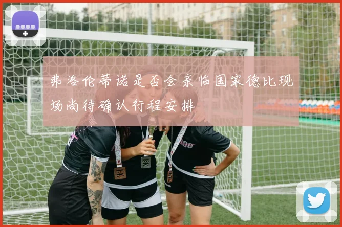 弗洛伦蒂诺是否会亲临国家德比现场尚待确认行程安排
