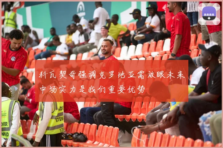 科瓦契奇强调克罗地亚需放眼未来中场实力是我们重要优势