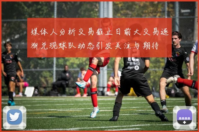 媒体人分析交易截止日前大交易逐渐兑现球队动态引发关注与期待