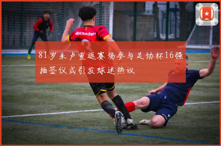 81岁米卢重返赛场参与足协杯16强抽签仪式引发球迷热议