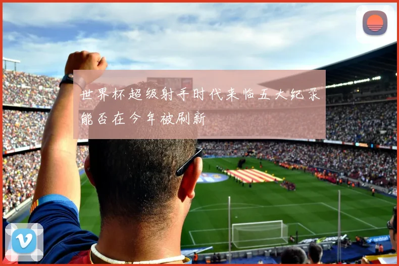 世界杯超级射手时代来临五大纪录能否在今年被刷新