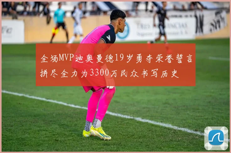 全场MVP迪奥曼德19岁勇夺荣誉誓言拼尽全力为3300万民众书写历史