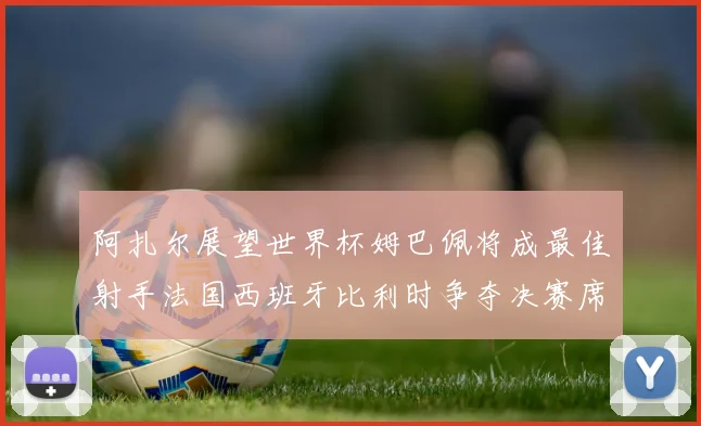 阿扎尔展望世界杯姆巴佩将成最佳射手法国西班牙比利时争夺决赛席位