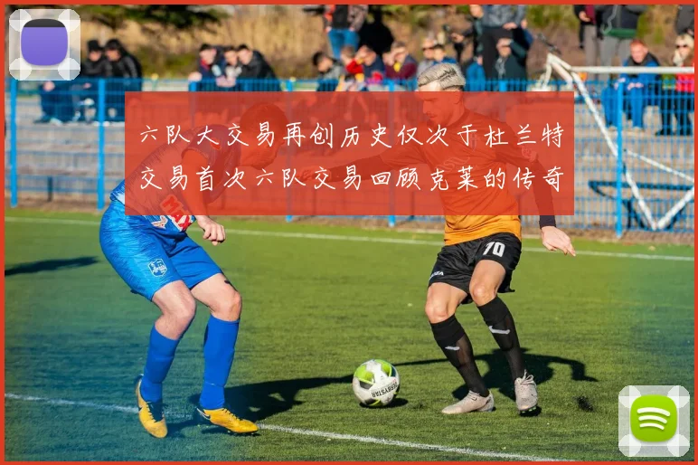 六队大交易再创历史仅次于杜兰特交易首次六队交易回顾克莱的传奇时刻