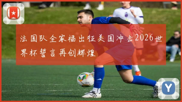 法国队全家福出征美国冲击2026世界杯誓言再创辉煌